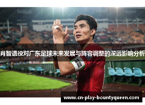 肖智退役对广东足球未来发展与阵容调整的深远影响分析