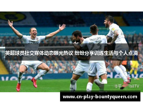 英超球员社交媒体动态曝光热议 纷纷分享训练生活与个人点滴