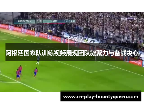 阿根廷国家队训练视频展现团队凝聚力与备战决心