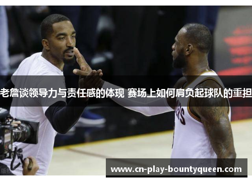 老詹谈领导力与责任感的体现 赛场上如何肩负起球队的重担