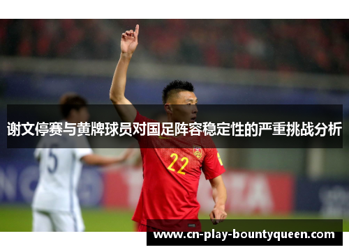 谢文停赛与黄牌球员对国足阵容稳定性的严重挑战分析