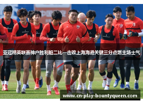 亚冠精英联赛神户胜利船二比一击败上海海港关键三分点燃主场士气