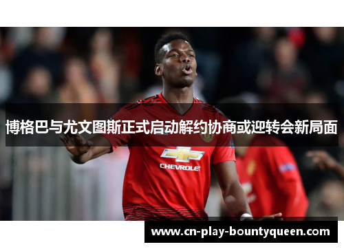 博格巴与尤文图斯正式启动解约协商或迎转会新局面