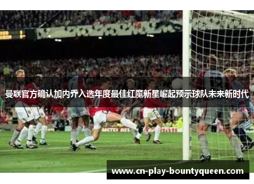 曼联官方确认加内乔入选年度最佳红魔新星崛起预示球队未来新时代