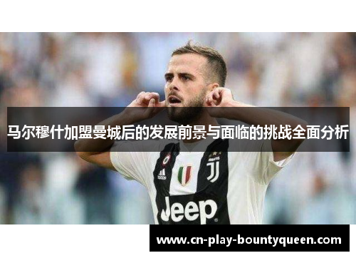 马尔穆什加盟曼城后的发展前景与面临的挑战全面分析