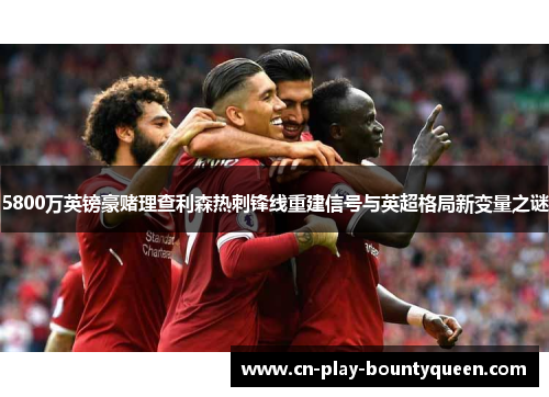 5800万英镑豪赌理查利森热刺锋线重建信号与英超格局新变量之谜
