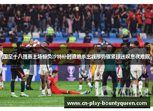 国足十八强赛主场憾负沙特补时遭绝杀出线形势骤紧球迷叹息夜难眠