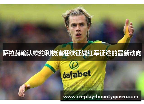 萨拉赫确认续约利物浦继续征战红军征途的最新动向