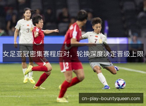 女足亚冠密集赛程应对，轮换深度决定晋级上限